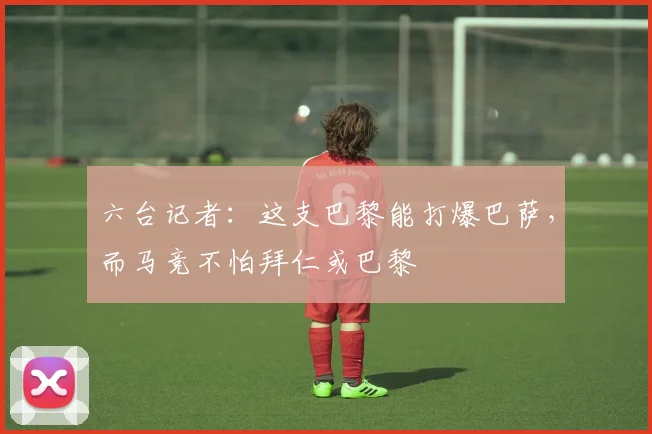 六台记者：这支巴黎能打爆巴萨，而马竞不怕拜仁或巴黎